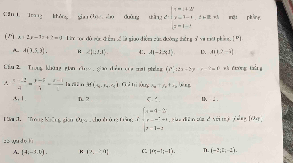 Trong không gian Oxyz, cho đường thắng d : beginarrayl x=1+2t y=3-t,t∈ R,vi z=1-tendarray. mặt phẳng
(P): x+2y-3z+2=0. Tìm tọa độ của điểm A là giao điểm của đường thắng đ và mặt phẳng (P).
A. A(3;5;3). B. A(1;3;1). C. A(-3;5;3). D. A(1;2;-3). 
Câu 2. Trong không gian Oxyz , giao điểm của mặt phẳng (P):3x+5y-z-2=0 và đường thắng
Δ :  (x-12)/4 = (y-9)/3 = (z-1)/1  là điểm M(x_0;y_0;z_0). Giá trị tổng x_0+y_0+z_0 bằng
A. 1. B. 2. C. 5. D. -2.
Câu 3. Trong không gian Oxyz , cho đường thắng d: beginarrayl x=4-2t y=-3+t z=1-tendarray. , giao điềm của d với mặt phẳng (Oxy)
có tọa độ là
A. (4;-3;0). B. (2;-2;0). C. (0;-1;-1). D. (-2;0;-2).