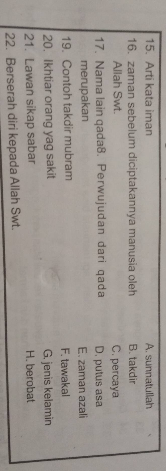 Arti kata iman A. sunnatullah
16. zaman sebelum diciptakannya manusia oleh B. takdir
Allah Swt.
C. percaya
17. Nama lain qada8. Perwujudan dari qada D. putus asa
merupakan E. zaman azali
19. Contoh takdir mubram
F. tawakal
20. Ikhtiar orang yag sakit
G. jenis kelamin
21. Lawan sikap sabar H. berobat
22. Berserah diri kepada Allah Swt.