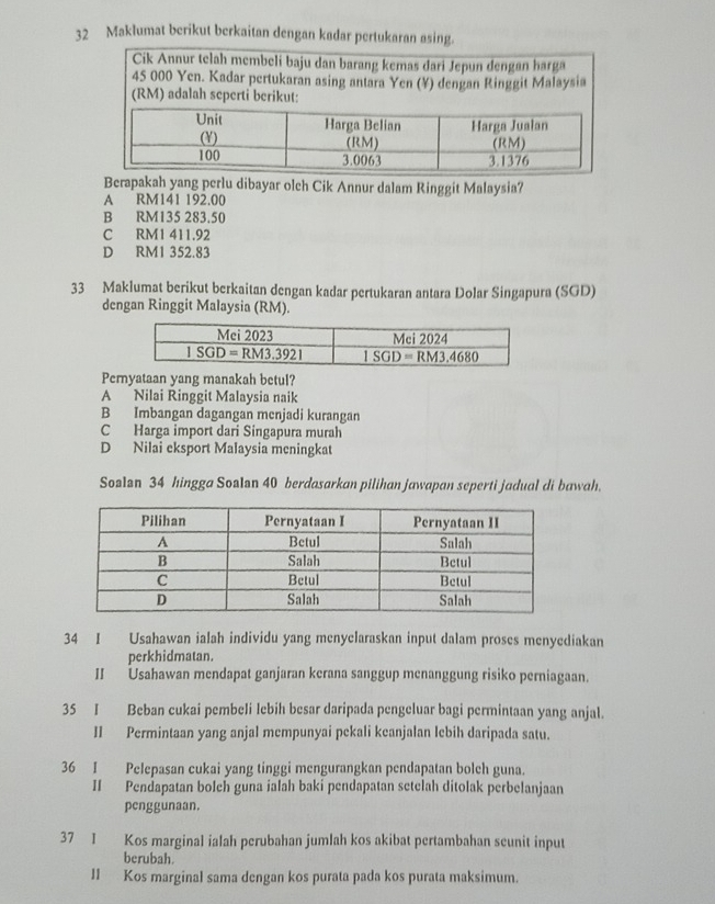 Maklumat berikut berkaitan dengan kadar pertukaran asing.
Cik Annur telah membeli baju dan barang kemas dari Jepun dengan harga
Berapakah yang perlu dibayar olch Cik Annur dalam Ringgit Malaysia?
A RM141 192.00
B RM135 283.50
C RM1 411.92
D RM1 352.83
33 Maklumat berikut berkaitan dengan kadar pertukaran antara Dolar Singapura (SGD)
dengan Ringgit Malaysia (RM).
Pemyataan yang manakah betul?
A Nilai Ringgit Malaysia naik
B Imbangan dagangan menjadi kurangan
C Harga import dari Singapura murah
D Nilai eksport Malaysia meningkat
Soalan 34 hingga Soalan 40 berdasarkan pilihan jawapan seperti jadual di bawah.
34 I Usahawan ialah individu yang menyelaraskan input dalam proses menyediakan
perkhidmatan.
II Usahawan mendapat ganjaran kerana sanggup menanggung risiko perniagaan.
35 I Beban cukai pembeli lebih besar daripada pengeluar bagi permintaan yang anjal.
II Permintaan yang anjal mempunyai pekali keanjalan lebih daripada satu.
36 I Pelepasan cukai yang tinggi mengurangkan pendapatan bolch guna.
II Pendapatan bolch guna ialah baki pendapatan setelah ditolak perbelanjaan
penggunaan.
37 I Kos marginal ialah perubahan jumlah kos akibat pertambahan seunit input
berubah.
II Kos marginal sama dengan kos purata pada kos purata maksimum.