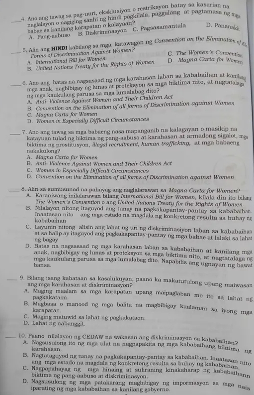 Ano ang tawag sa pag-uuri, eksklusiyon o restriksyon batay sa kasarian na
_naglalayon o nagiging sanhi ng hindi pagkilala, paggalang at pagtamasa ng mg
babae sa kanilang karapatan o kalayaan?
A. Pang-aabuso B. Diskriminasyon C. Pagsasamantala D. Pananakit
5. Alin ang HINDI kabilang sa mga katawagan ng Convention on the Eliminution of A
_Forms of Discrimination Against Women?
C. The Women's Convention
A. International Bill for Women
B. United Nations Treaty for the Rights of Women D. Magna Carta for Women
6. Ano ang batas na nagsasaad ng mga karahasan laban sa kababaihan at kanilan
_mga anak, nagbibigay ng lunas at proteksyon sa mga biktima nito, at nagtatalag
ng mga kaukulang parusa sa mga lumalabag dito?
A. Anti- Violence Against Women and Their Children Act
B. Convention on the Elimination of all forms of Discrimination against Women
C. Magna Carta for Women
D. Women in Especially Difficult Circumstances
_7. Ano ang tawag sa mga babaeng nasa mapanganib na kalagayan o masikip na
katayuan tulad ng biktima ng pang-aabuso at karahasan at armadong sigalot, mga
biktima ng prostitusyon, illegal recruitment, human trafficking, at mga babaeng
nakakulong?
A. Magna Carta for Women
B. Anti- Violence Against Women and Their Children Act
C. Women in Especially Difficult Circumstances
D. Convention on the Elimination of all forms of Discrimination against Women
_8. Alin sa sumusunod na pahayag ang naglalarawan sa Magna Carta for Women?
A. Karaniwang inilalarawan bilang International Bill for Women, kilala din ito bilang
The Women's Convention o ang United Nations Treaty for the Rights of Women
B. Nilalayon nitong itaguyod ang tunay na pagkakapantay-pantay sa kababaihan
Inaatasan nito ang mga estado na magdala ng konkretong resulta sa buhay ng
kababaihan
C. Layunin nitong alisin ang lahat ng uri ng diskriminasiyon laban sa kababaihan
at sa halip ay itaguyod ang pagkakapantay-pantay ng mga babae at lalaki sa lahat
ng bagay
D. Batas na nagsasaad ng mga karahasan laban sa kababaihan at kanilang mga
anak, nagbibigay ng lunas at proteksyon sa mga biktima nito, at nagtatalaga ng
mga kaukulang parusa sa mga lumalabag dito. Napabilis ang ugnayan ng bawat
bansa.
_9. Bilang isang kabataan sa kasalukuyan, paano ka makatutulong upang maiwasan
ang mga karahasan at diskriminasyon?
A. Maging maalam sa mga karapatan upang maipaglaban mo ito sa lahat ng
pagkakataon.
B. Magbasa o manood ng mga balita na magbibigay kaalaman sa iyong mga
karapatan.
C. Maging matuwid sa lahat ng pagkakataon.
D. Lahat ng nabanggit.
_10. Paano nilalayon ng CEDAW na wakasan ang diskriminasyon sa kababaihan?
A. Nagsusulong ito ng mga ulat na nagpapakita ng mga kababaihang biktima ng
karahasan.
B. Nagtataguyod ng tunay na pagkakapantay-pantay sa kababaihan. Inaatasan nito
ang mga estado na magdala ng konkretong resulta sa buhay ng kababaihan.
C. Nagpapahayag ng mga hinaing at suliraning kinakaharap ng kababaihann
biktima ng pang-aabuso at diskriminasyon.
D. Nagsusulong ng mga patakarang magbibigay ng impormasyon sa mga nais
iparating ng mga kababaihan sa kanilang gobyerno.