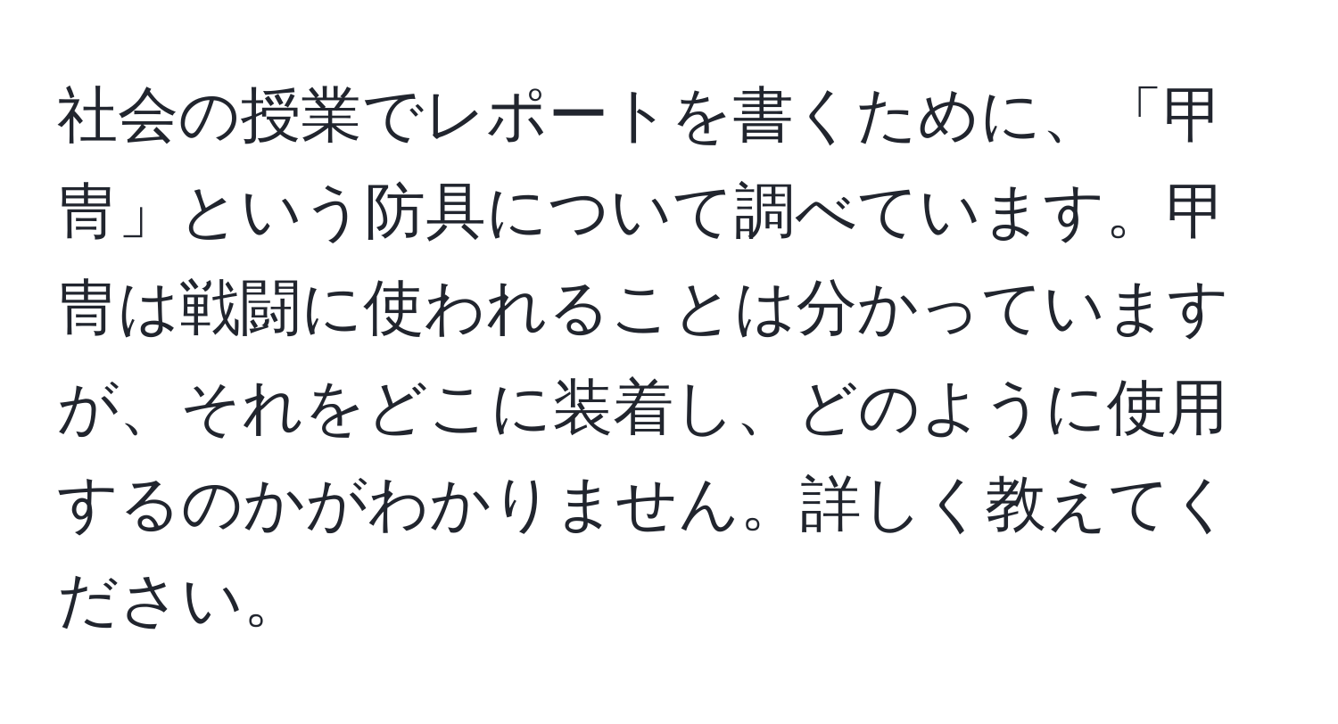 社会の授業でレポートを書くために、「甲冑」という防具について調べています。甲冑は戦闘に使われることは分かっていますが、それをどこに装着し、どのように使用するのかがわかりません。詳しく教えてください。