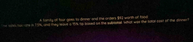 A family of four goes to dinner and the orders $92 worth of food: 
The sales tax rate is 7.5%, and they leave a 15% tip based on the subtotal. What was the total cost of the dinner?