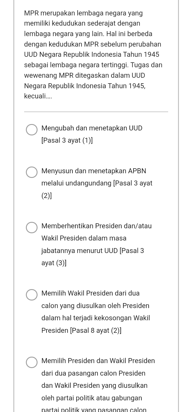 MPR merupakan lembaga negara yang 
memiliki kedudukan sederajat dengan 
lembaga negara yang lain. Hal ini berbeda 
dengan kedudukan MPR sebelum perubahan 
UUD Negara Republik Indonesia Tahun 1945 
sebagai lembaga negara tertinggi. Tugas dan 
wewenang MPR ditegaskan dalam UUD 
Negara Republik Indonesia Tahun 1945, 
kecuali.... 
Mengubah dan menetapkan UUD 
[Pasal 3 ayat (1)] 
Menyusun dan menetapkan APBN 
melalui undangundang [Pasal 3 ayat 
(2)] 
Memberhentikan Presiden dan/atau 
Wakil Presiden dalam masa 
jabatannya menurut UUD [Pasal 3 
ayat (3)] 
Memilih Wakil Presiden dari dua 
calon yang diusulkan oleh Presiden 
dalam hal terjadi kekosongan Wakil 
Presiden [Pasal 8 ayat (2)] 
Memilih Presiden dan Wakil Presiden 
dari dua pasangan calon Presiden 
dan Wakil Presiden yang diusulkan 
oleh partai politik atau gabungan 
partai politik vang pasangan calon