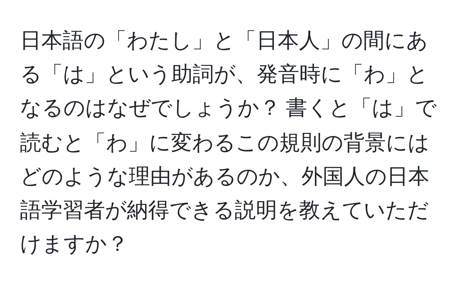 日本語の「わたし」と「日本人」の間にある「は」という助詞が、発音時に「わ」となるのはなぜでしょうか？ 書くと「は」で読むと「わ」に変わるこの規則の背景にはどのような理由があるのか、外国人の日本語学習者が納得できる説明を教えていただけますか？