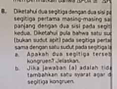 Diketahuí dua segitiga dengan dua sisí pá 
segitiga pertama masing-masing sa 
panjang dengan dua sisi pada seçit 
kedua. Diketahui pula bahwa satu sué 
(bukan sudut apit) pada segitiga perta 
sama dengan satu sudut pada segítiga la 
a Agakah dua segítiga terseh 
kongruen? Jelaskan. 
b. Jika jawaban (a) adalsh tida 
tambahkan sañe syarat agar d 
segitiga kongruen.