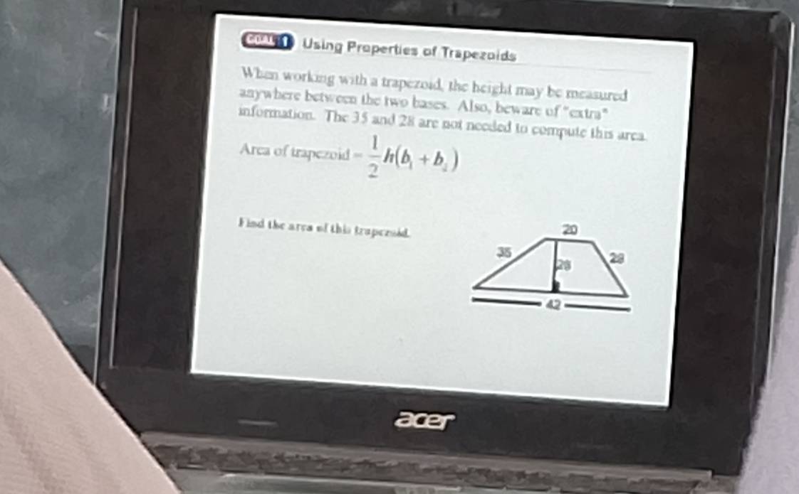 co Using Properties of Trapezoids 
When working with a trapezoid, the height may be measured 
anywhere between the two bases. Also, beware of "extra" 
J information. The 35 and 28 are not needed to compute this area 
Area of trapezoid - 1/2 h(b_1+b_2)
F ind the ares of this trapezsid. 
acer