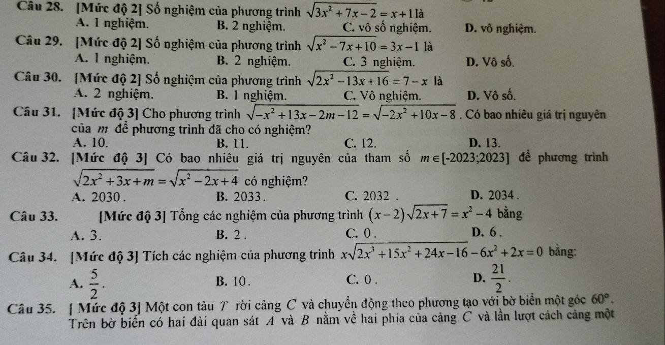 [Mức độ 2] Số nghiệm của phương trình sqrt(3x^2+7x-2)=x+1 là
A. 1 nghiệm. B. 2 nghiệm. C. vô số nghiệm. D. vô nghiệm.
Câu 29. [Mức độ 2] Số nghiệm của phương trình sqrt(x^2-7x+10)=3x-1 là
A. 1 nghiệm. B. 2 nghiệm. C. 3 nghiệm. D. Vô số.
Câu 30. [Mức độ 2] Số nghiệm của phương trình sqrt(2x^2-13x+16)=7-x là
A. 2 nghiệm. B. 1 nghiệm. C. Vô nghiệm. D. Vô số.
Câu 31. [Mức độ 3] Cho phương trình sqrt(-x^2+13x-2m-12)=sqrt(-2x^2+10x-8). Có bao nhiêu giá trị nguyên
của mỹ để phương trình đã cho có nghiệm?
A. 10. B. 11. C. 12. D. 13.
Câu 32. [Mức độ 3] Có bao nhiêu giá trị nguyên của tham số m∈ [-2023;2023] để phương trình
sqrt(2x^2+3x+m)=sqrt(x^2-2x+4) có nghiệm?
A. 2030 . B. 2033 . C. 2032 . D. 2034 .
Câu 33. [Mức độ 3] Tổng các nghiệm của phương trình (x-2)sqrt(2x+7)=x^2-4 bằng
A. 3. B. 2 . C. 0 . D. 6 .
Câu 34. [Mức độ 3] Tích các nghiệm của phương trình xsqrt(2x^3+15x^2+24x-16)-6x^2+2x=0 bằng:
A.  5/2 . B. 10 . C. 0 . D.  21/2 .
Câu 35. [ Mức độ 3] Một con tàu T rời cảng C và chuyển động theo phương tạo với bờ biển một góc 60°.
Trên bờ biển có hai đài quan sát A và B nằm về hai phía của cảng C và lần lượt cách cảng một