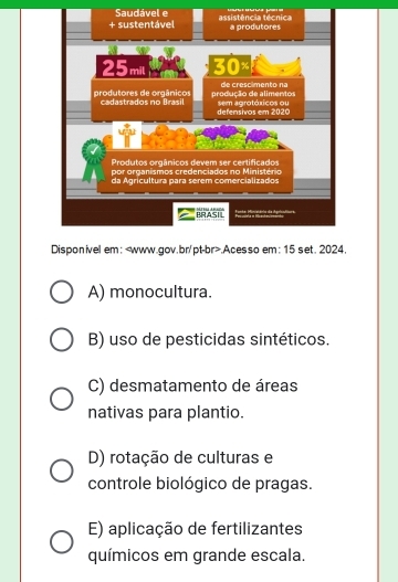 Saudável e
Disponivel em:.Acesso em: 15 set. 2024.
A) monocultura.
B) uso de pesticidas sintéticos.
C) desmatamento de áreas
nativas para plantio.
D) rotação de culturas e
controle biológico de pragas.
E) aplicação de fertilizantes
químicos em grande escala.