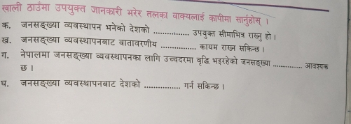 खाली ठाउँमा उपयुक्त जानकारी भरेर तलका वाक्यलाई कापीमा सानुड्ोस् । 
क, जनसङख्या व्यवस्थापन भनेको देशको _उपयुक्त सीमाभित्र राख्जु हो। 
ख. जनसङख्या व्यवस्थापनबाट वातावरणीय _कायम राख् सकिन्छ। 
ग. नेपालमा जनसझख्या व्यवस्थापनका लागि उच्चदरमा वृद्धि भइरहेको जनसहख्या _आवश्यक 
छ1 
घ. जनसइख्या व्यवस्थापनबाट देशको _गर्न सकिन्छ ।