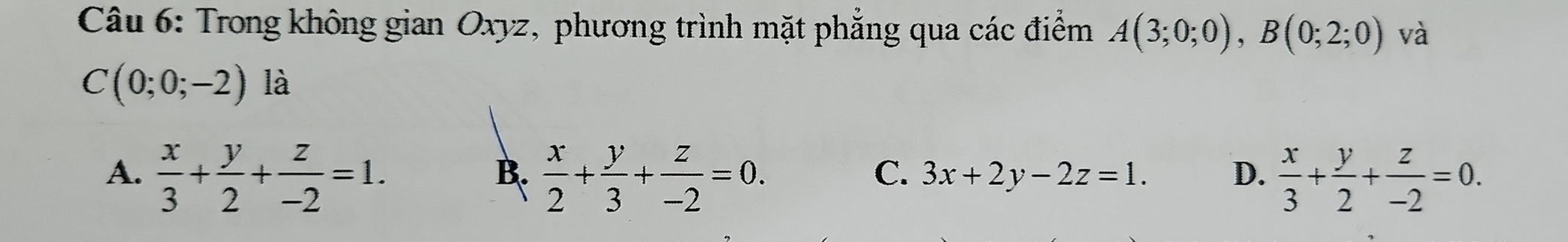 Trong không gian Oxyz, phương trình mặt phẳng qua các điểm A(3;0;0), B(0;2;0) và
C(0;0;-2) là
A.  x/3 + y/2 + z/-2 =1.  x/2 + y/3 + z/-2 =0.  x/3 + y/2 + z/-2 =0. 
B.
C. 3x+2y-2z=1. D.