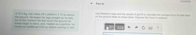 Constants 
A. 75.0-kg man steps off a platform 3.10 m above Use Newton's laws and the results of part B to calculate the average force his feet exert 
the ground. He keeps his legs straight as he falls, on the ground while he slows down. Express this force in newtons. 
but at the moment his feet touch the ground his 
knees begin to bend, and, treated as a particle, he 
moves an additional 0.60 m before coming to rest AΣφ ?