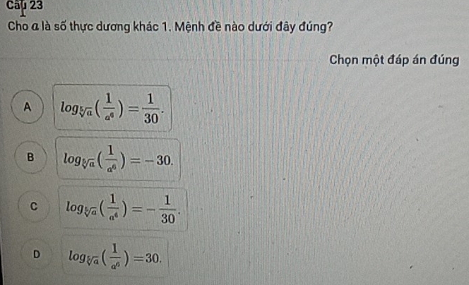 Câ 23
Cho a là số thực dương khác 1. Mệnh đề nào dưới đây đúng?
Chọn một đáp án đúng
A log _sqrt[5](a)( 1/a^6 )= 1/30 .
B log _sqrt[5](a)( 1/a^6 )=-30.
C log _sqrt[5](a)( 1/a^4 )=- 1/30 .
D log _sqrt[5](a)( 1/a^6 )=30.