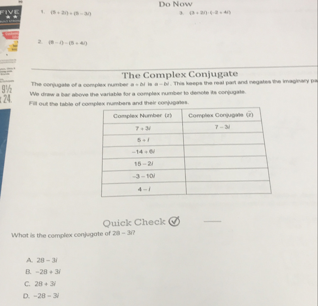 Do Now
V E 1、 (5+2i)+(5-3i) 3. (3+2i)· (-2+4i)
a
i e a tro
2. (8-i)-(5+4i)
The Complex Conjugate
orpate The conjugate of a complex number a+bi is a-bi. This keeps the real part and negates the imaginary pa
9½
We draw a bar above the variable for a complex number to denote its conjugate.
( 24. Fill out the table of complex numbers and their conjugates.
Quick Check
_
What is the complex conjugate of 28 - 3i?
A. 28-3i
B. -28+3i
C. 28+3i
D、 -28-3i