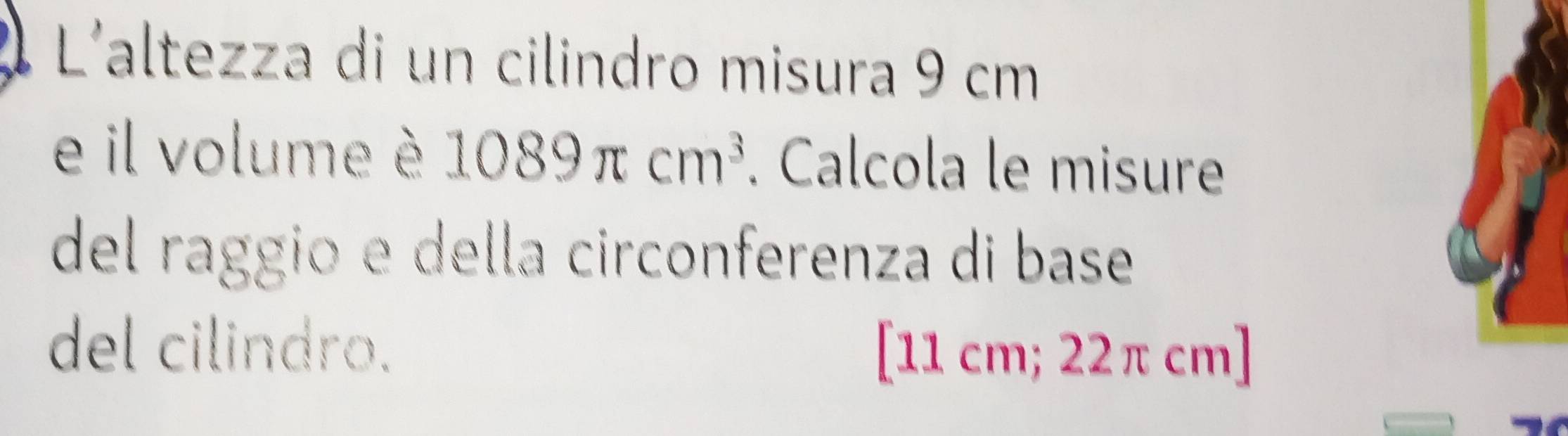 L'altezza di un cilindro misura 9 cm
e il volume è 1089π cm^3. Calcola le misure 
del raggio e della circonferenza di base 
del cilindro. [ 11 cm; 22π cm ]