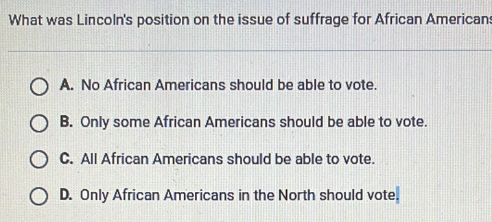 What was Lincoln's position on the issue of suffrage for African Americans
A. No African Americans should be able to vote.
B. Only some African Americans should be able to vote.
C. All African Americans should be able to vote.
D. Only African Americans in the North should vote.