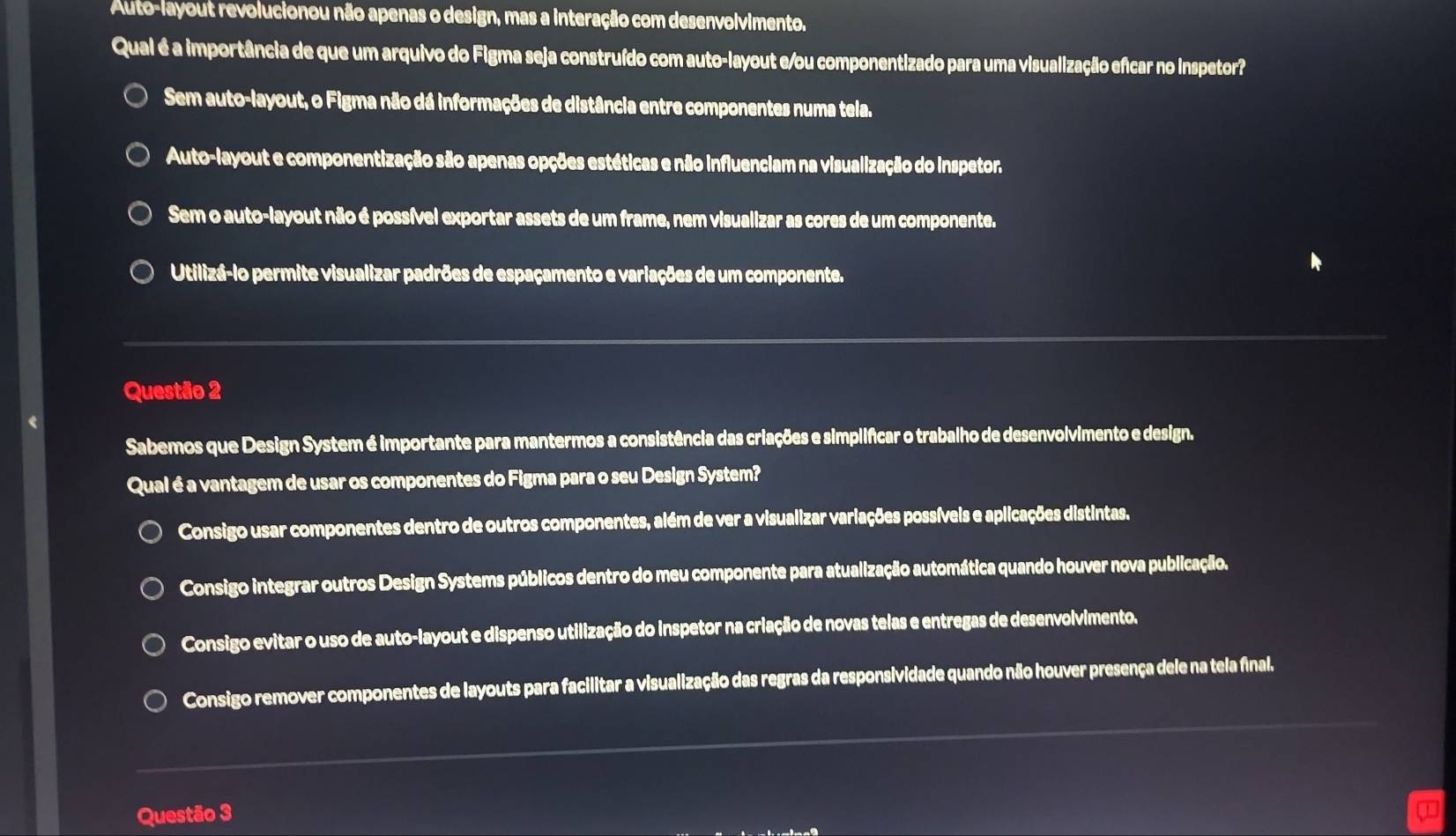 Auto-layout revolucionou não apenas o design, mas a interação com desenvolvimento.
Qual é a importância de que um arquivo do Figma seja construído com auto-layout e/ou componentizado para uma visualização efcar no inspetor?
Sem auto-layout, o Figma não dá informações de distância entre componentes numa tela.
Auto-layout e componentização são apenas opções estéticas e não influenciam na visualização do inspetor.
Sem o auto-layout não é possível exportar assets de um frame, nem visualizar as cores de um componente.
Utilizá-lo permite visualizar padrões de espaçamento e variações de um componente.
Questão 2
Sabemos que Design System é importante para mantermos a consistência das criações e simplificar o trabalho de desenvolvimento e design.
Qual é a vantagem de usar os componentes do Figma para o seu Design System?
Consigo usar componentes dentro de outros componentes, além de ver a visualizar variações possíveis e aplicações distintas.
Consigo integrar outros Design Systems públicos dentro do meu componente para atualização automática quando houver nova publicação.
Consigo evitar o uso de auto-layout e dispenso utilização do inspetor na criação de novas telas e entregas de desenvolvimento.
Consigo remover componentes de layouts para facilitar a visualização das regras da responsividade quando não houver presença dele na tela final.
Questão 3 J