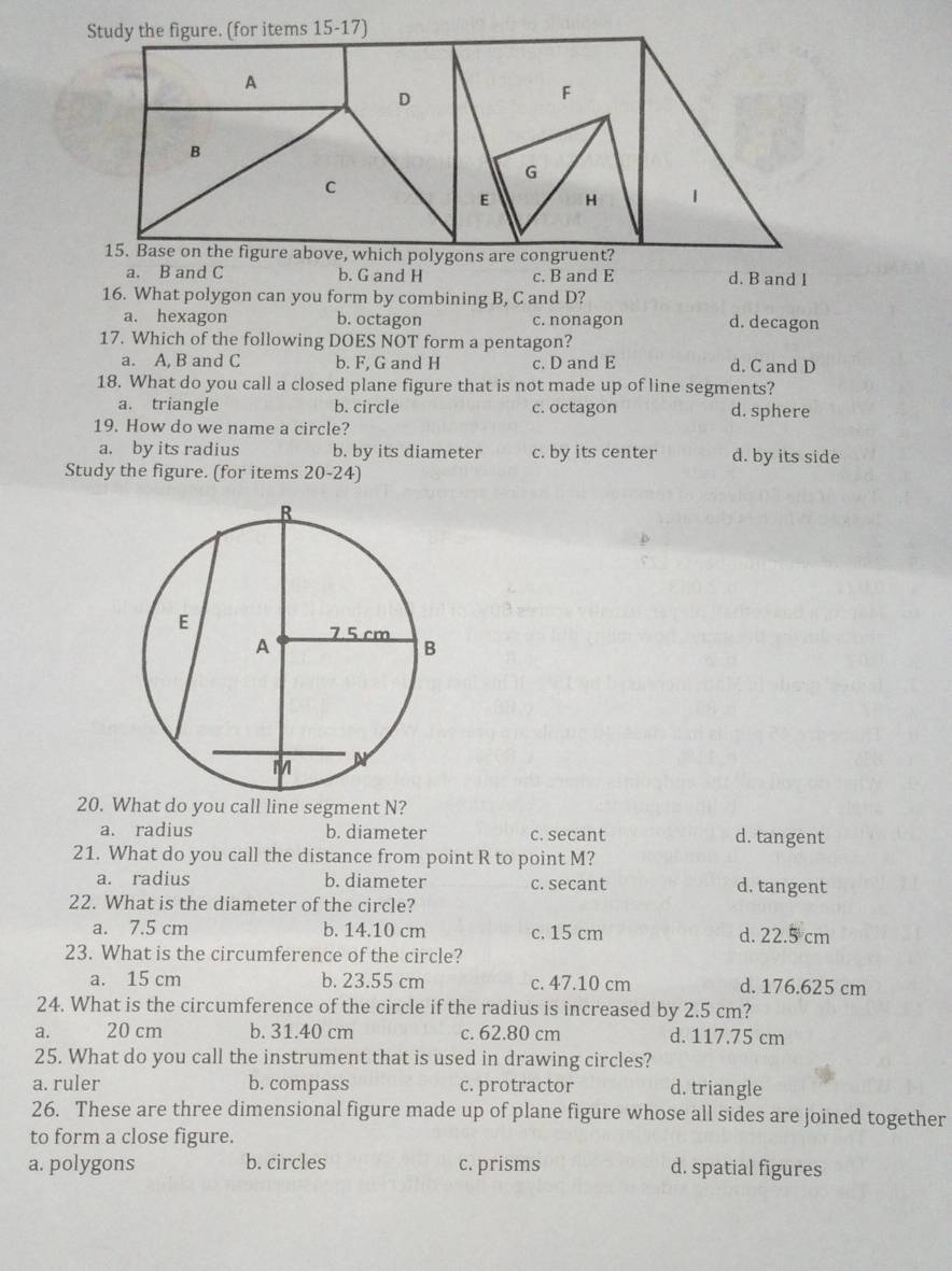 ons are congru
a. B and C b. G and H c. B and E d. B and 1
16. What polygon can you form by combining B, C and D?
a. hexagon b. octagon c. nonagon d. decagon
17. Which of the following DOES NOT form a pentagon?
a. A, B and C b. F, G and H c. D and E d. C and D
18. What do you call a closed plane figure that is not made up of line segments?
a. triangle b. circle c. octagon d. sphere
19. How do we name a circle?
a. by its radius b. by its diameter c. by its center d. by its side
Study the figure. (for items 20-24)
20. What do you call line segment N?
a. radius b. diameter c. secant d. tangent
21. What do you call the distance from point R to point M?
a. radius b. diameter c. secant d. tangent
22. What is the diameter of the circle?
a. 7.5 cm b. 14.10 cm c. 15 cm d. 22.5 cm
23. What is the circumference of the circle?
a. 15 cm b. 23.55 cm c. 47.10 cm d. 176.625 cm
24. What is the circumference of the circle if the radius is increased by 2.5 cm?
a. 20 cm b. 31.40 cm c. 62.80 cm d. 117.75 cm
25. What do you call the instrument that is used in drawing circles?
a. ruler b. compass c. protractor d. triangle
26. These are three dimensional figure made up of plane figure whose all sides are joined together
to form a close figure.
a. polygons b. circles c. prisms d. spatial figures