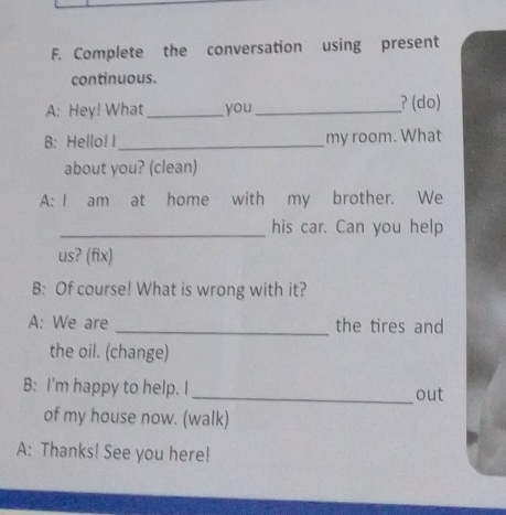 Complete the conversation using present 
continuous. 
A: Hey! What_ you _? (do) 
B: Hello! I_ my room. What 
about you? (clean) 
A: I am at home with my brother. We 
_his car. Can you help 
us? (fix) 
B: Of course! What is wrong with it? 
A: We are _the tires and 
the oil. (change) 
B: I'm happy to help. I_ out 
of my house now. (walk) 
A: Thanks! See you here!