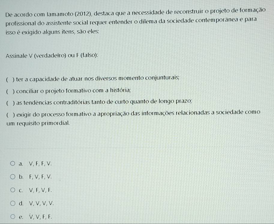 De acordo com lamamoto (2012), destaca que a necessidade de reconstruir o projeto de formação
profissional do assistente social requer entender o dilema da sociedade contemporânea e para
isso é exigido alguns itens, são eles:
Assinale V (verdadeiro) ou F (falso):
( ) ter a capacidade de atuar nos diversos momento conjunturais;
( ) conciliar o projeto formativo com a história;
( ) as tendências contraditórias tanto de curto quanto de longo prazo;
( ) exigir do processo formativo a apropriação das informações relacionadas a sociedade como
um requisito primordial.
a. V, F, F, V.
b. F, V, F, V.
c. V, F, V, F.
d. V, V, V, V.
e. V, V, F, F.