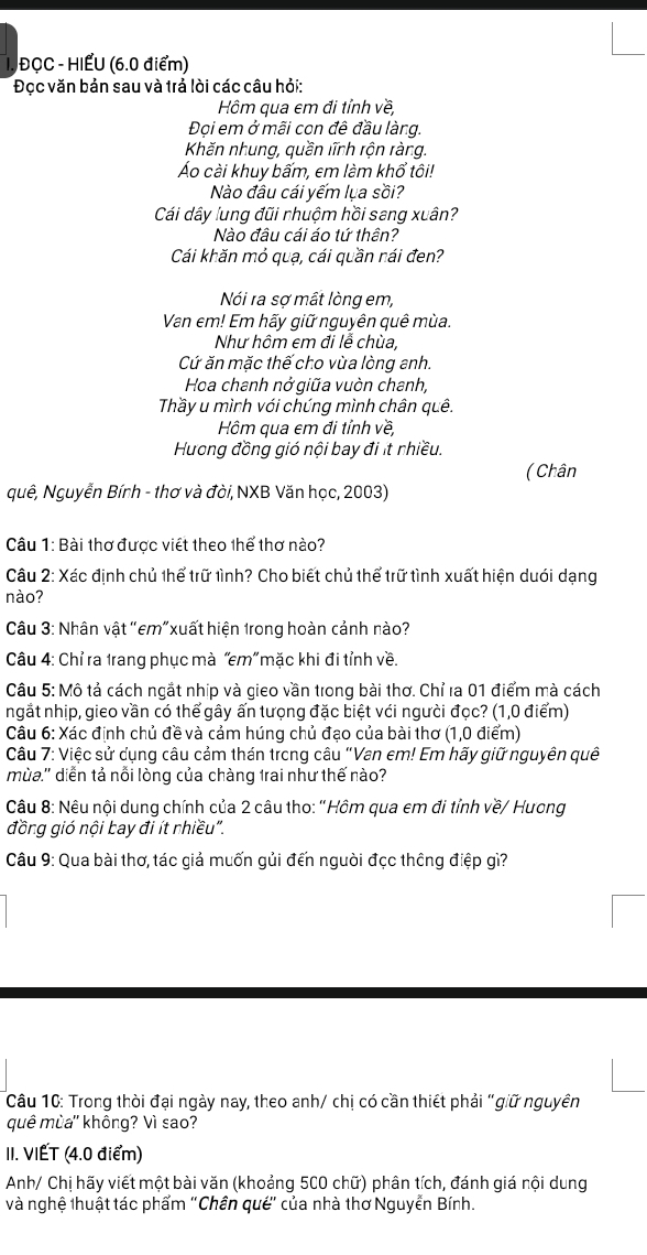 ĐỌC - HIẾU (6.0 điểm)
Đọc văn bản sau và trả lòi các câu hỏi:
Hôm qua em đi tỉnh về,
Đọi em ở mãi con đê đầu làng.
Khăn nhung, quần lĩnh rộn ràng.
Áo cài khuy bấm, em làm khổ tôi!
Nào đâu cái yếm lụa sồi?
Cái dây lung đũi nhuộm hồi sang xuân?
Nào đâu cái áo tứ thên?
Cái khăn mỏ quạ, cái quần nái đen?
Nói ra sợ mất lòng em,
Van em! Em hãy giữ nguyên quê mùa.
Như hôm em đi lễ chùa,
Cứ ăn mặc thế cho vùa lòng anh.
Hoa chanh nở giữa vuòn chanh,
Thầy u mình với chúng mình chân quê.
Hm qua em đi tỉnh về
Hương đồng gió nội bay đi ít nhiều.
( Chân
quê, Nguyễn Bính - thơ và đòi, NXB Văn học, 2003)
Câu 1: Bài thơ được viết theo thể thơ nào?
Câu 2: Xác định chủ thể trữ tình? Cho biết chủ thể trữ tình xuất hiện duới dạng
nào?
Câu 3: Nhân vật "em"xuất hiện 1rong hoàn cảnh nào?
Câu 4: Chỉ ra trang phục mà “em” mặc khi đi tỉnh về.
Câu 5: Mô tả cách ngắt nhịp và gieo vần trong bài thơ. Chỉ ra 01 điểm mà cách
ngắt nhịp, gieo vần có thể gây ấn tưọng đặc biệt với người đọc? (1,0 điểm)
Câu 6: Xác định chủ đề và cảm húng chủ đạo của bài thơ (1,0 điểm)
Câu 7: Việc sử dụng câu cảm thán trong câu "Van em! Em hãy giữ nguyên quê
mùa.'' diễn tả nỗi lòng của chàng 1rai như thế nào?
Câu 8: Nêu nội dung chính của 2 câu tho: 'Hôm qua em đi tỉnh về/ Hương
đồng gió nội bay đi ít rhiều".
Câu 9: Qua bài thơ, tác giả muốn gủi đến người đọc thông điệp gì?
Câu 10: Trong thời đại ngày nay, theo anh/ chị có cần thiết phải "giữ nguyên
quê mùa'' không? Vì sao?
II. VIẾT (4.0 điểm)
Anh/ Chị hãy viết một bài văn (khoảng 500 chữ) phân tích, đánh giá nội dung
và nghệ thuật tác phẩm ''Chân qué' của nhà thơ Nguyễn Bính.