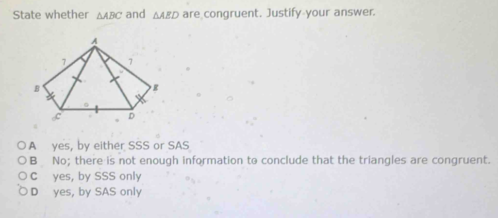 State whether △ ABC and △ AED are congruent. Justify your answer.
A yes, by either SSS or SAS
B No; there is not enough information to conclude that the triangles are congruent.
C yes, by SSS only
D yes, by SAS only