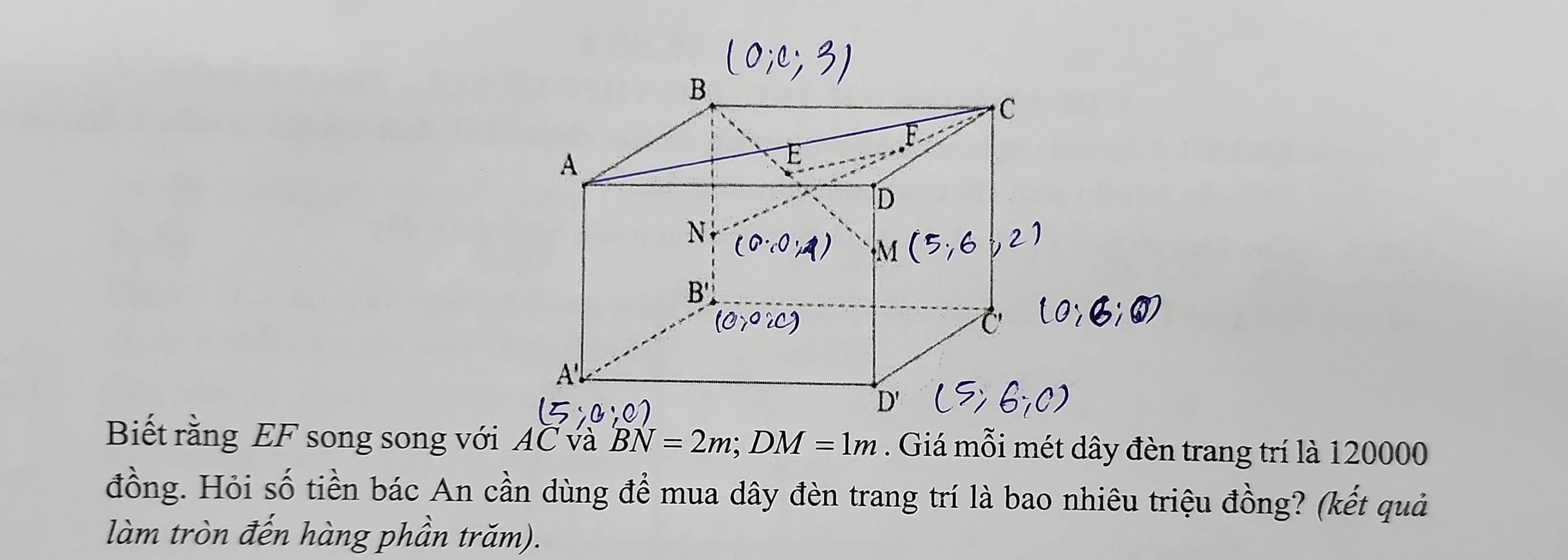 Biết rằng EF song song với AC và BN=2m; DM=1m. Giá mỗi mét dây đèn trang trí là 120000
đồng. Hỏi số tiền bác An cần dùng để mua dây đèn trang trí là bao nhiêu triệu đồng? (kết quả 
làm tròn đến hàng phần trăm).