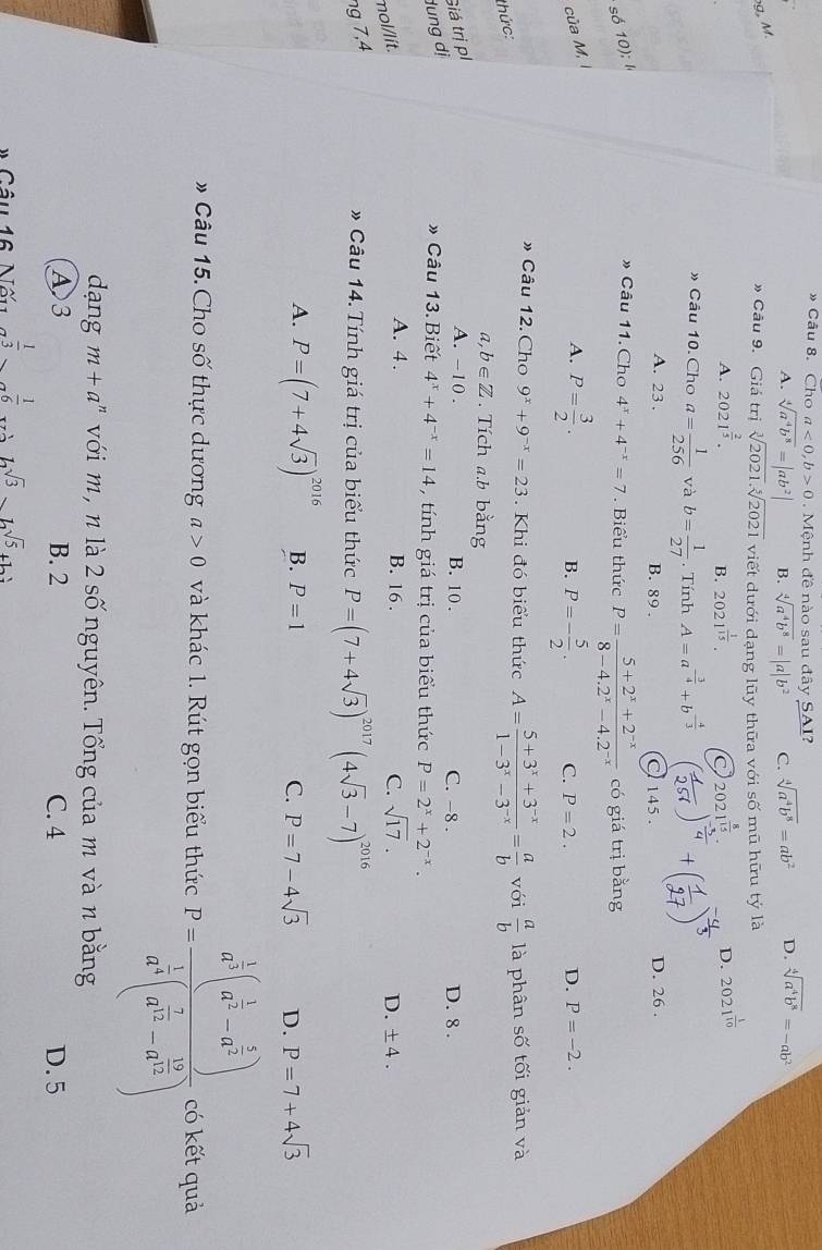 » Câu 8. Cho a<0,b>0 Mệnh đề nào sau đây SAI?
A. sqrt[4](a^4b^8)=|ab^2| B. sqrt[4](a^4b^8)=|a|b^2 C. sqrt[4](a^4b^8)=ab^2 D. sqrt[4](a^4b^8)=-ab^2
g, M.
» Câu 9. Giá trị sqrt[3](2021).sqrt[5](2021) viết dưới dạng lũy thữa với số mũ hữu tý là
A. 2021^(frac 2)5. B. 2021^(frac 1)15. 2021^(frac 8)15. D. 2021^(frac 1)10
» Câu 10. Cho a= 1/256  và b= 1/27 . Tính A=a^(-frac 3)4+b^(-frac 4)3
A. 23 . B. 89 . C 145 . D. 26 .
só 10); I
» Câu 11. Cho 4^x+4^(-x)=7. Biểu thức P= (5+2^x+2^(-x))/8-4.2^x-4.2^(-x)  có giá trị bằng
của M,
A. P= 3/2 . P=- 5/2 . C. P=2. D. P=-2.
B.
» Câu 12. Cho 9^x+9^(-x)=23 Khi đó biểu thức A= (5+3^x+3^(-x))/1-3^x-3^(-x) = a/b  với  a/b  là phân số tối giản và
thức:
a, b∈ Z. Tích a.b bằng
dung dị Giá trị pl
A. -10 . B. 10 . C. -8 . D. 8 .
» Câu 13. Biết 4^x+4^(-x)=14 , tính giá trị của biểu thức P=2^x+2^(-x).
A. 4. B. 16 . C. sqrt(17). D.
mol/lit. ± 4.
ng 7,4
* Câu 14. Tính giá trị của biểu thức P=(7+4sqrt(3))^2017 (4sqrt(3)-7)^2016
A. P=(7+4sqrt(3))^2016 B. P=1 C. P=7-4sqrt(3) D. P=7+4sqrt(3)
# Câu 15. Cho số thực dương a>0 và khác 1. Rút gọn biểu thức P=frac a^(frac 1)3(a^(frac 1)3-a^(frac 5)3)a^(frac 1)3(a^(frac 7)3-a^(frac 16)3) có kết quả
dang m+a^n với m, n là 2 số nguyên. Tổng của m và n bằng
A3 B. 2 C. 4 D. 5
* Câu 16 Nấu  1/3 , 1/6  2sqrt(3)_ sqrt(5)+12