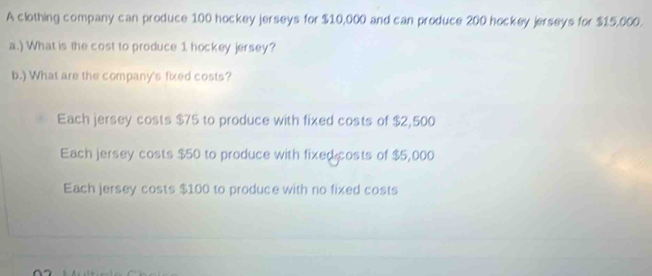 A clothing company can produce 100 hockey jerseys for $10,000 and can produce 200 hockey jerseys for $15,000.
a.) What is the cost to produce 1 hockey jersey?
b.) What are the company's fixed costs?
Each jersey costs $75 to produce with fixed costs of $2,500
Each jersey costs $50 to produce with fixed costs of $5,000
Each jersey costs $100 to produce with no fixed costs