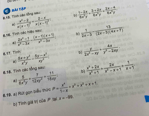 do 
C bài tập 
6.15. Tính các tổng sau: 
a) frac x^2-2x(x-1)^2+frac 2-xx(x-1)^2; b)  (1-2x)/6x^3y + (3+2x)/6x^3y + (2x-4)/6x^3y . 
6.16. Tính các hiệu sau: 
a)  (2x^2-1)/x^2-3x - ((x-1)(x+1))/x^2-3x ; b)  1/2x-3 - 13/(2x-3)(4x+7) . 
6.17. Tính: 
b) 
a)  (5x+y^2)/x^2y - (5y-x^2)/xy^2 ;  y/2x^2-xy + 4x/y^2-2xy . 
6.18. Tính các tổng sau: 
a)  5/6x^2y + 7/12xy^2 + 11/18xy ; b)  (x^3+2x)/x^3+1 + 2x/x^2-x+1 + 1/x+1 . 
6.19. a) Rút gọn biểu thức P= x^4/1-x +x^3+x^2+x+1. 
b) Tính giá trị của P tại x=-99.