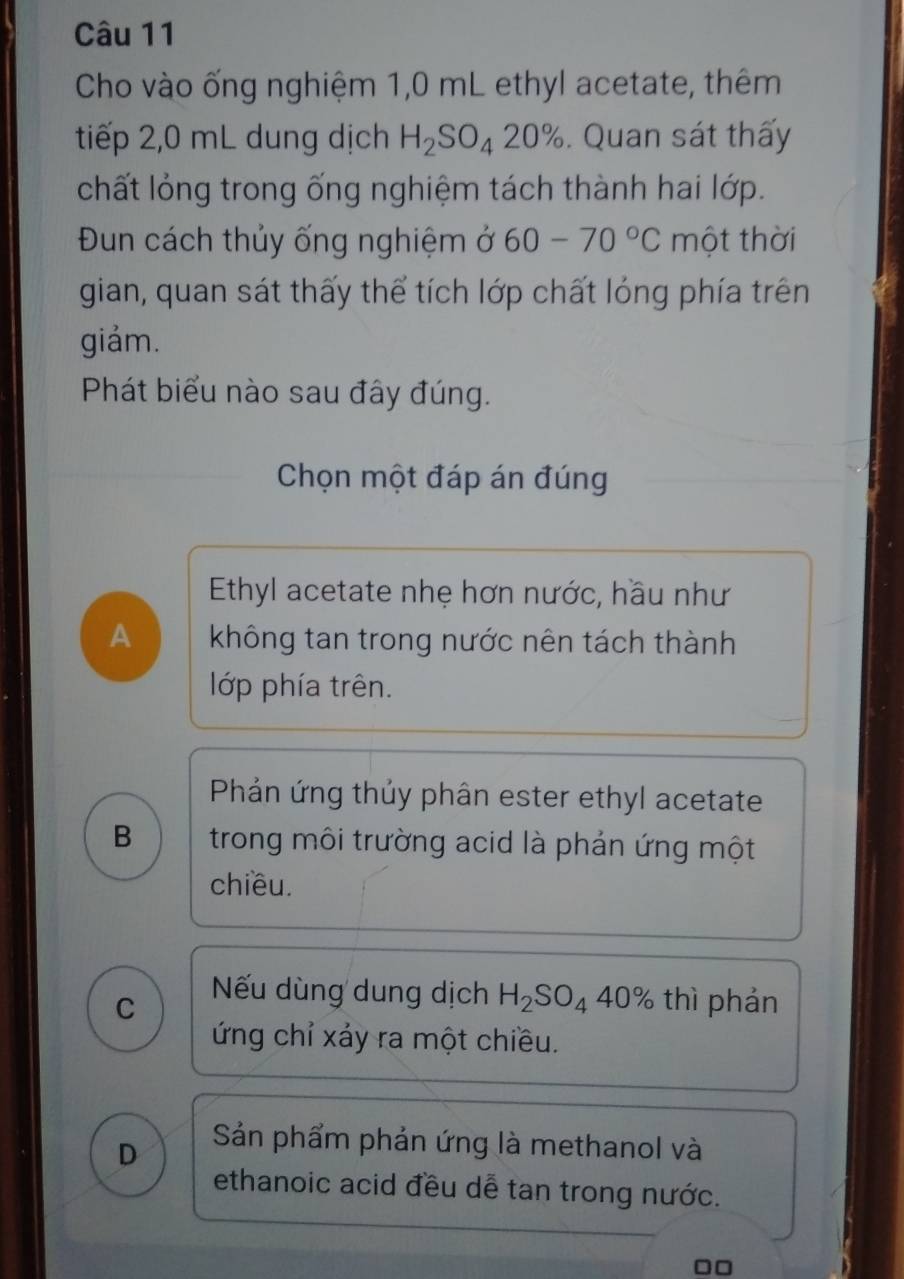 Cho vào ống nghiệm 1,0 mL ethyl acetate, thêm
tiếp 2,0 mL dung dịch H_2SO_420%. Quan sát thấy
chất lỏng trong ống nghiệm tách thành hai lớp.
Đun cách thủy ống nghiệm ở 60-70°C một thời
gian, quan sát thấy thể tích lớp chất lóng phía trên
giảm.
Phát biểu nào sau đây đúng.
Chọn một đáp án đúng
Ethyl acetate nhẹ hơn nước, hầu như
A không tan trong nước nên tách thành
lớp phía trên.
Phản ứng thủy phân ester ethyl acetate
B trong môi trường acid là phản ứng một
chiều.
Nếu dùng dung dịch H_2SO_440%
C thì phản
ứng chỉ xảy ra một chiều.
D
Sản phẩm phản ứng là methanol và
ethanoic acid đều dễ tan trong nước.
□□