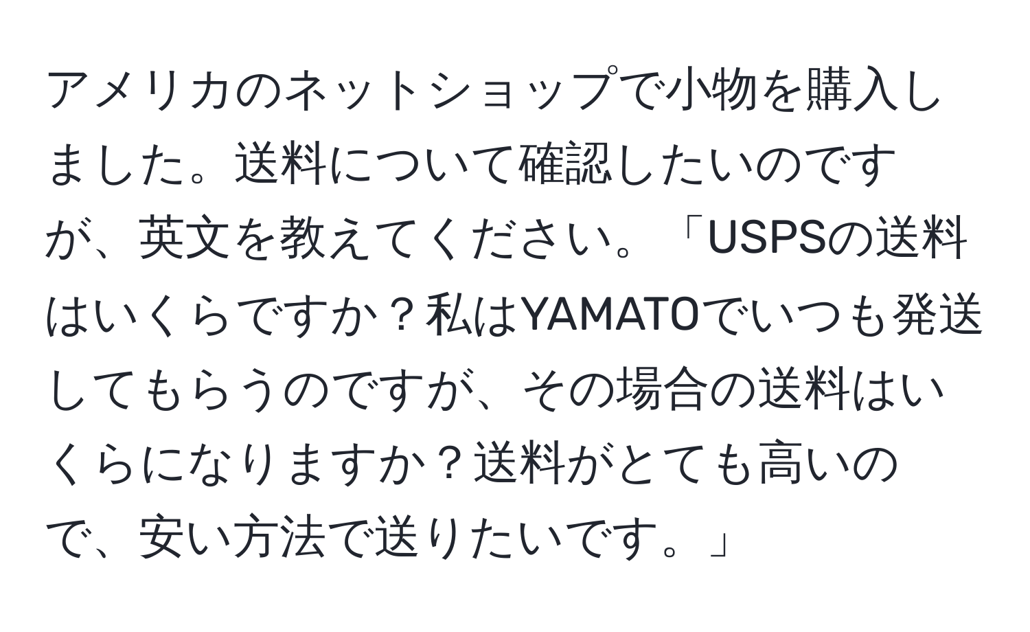 アメリカのネットショップで小物を購入しました。送料について確認したいのですが、英文を教えてください。「USPSの送料はいくらですか？私はYAMATOでいつも発送してもらうのですが、その場合の送料はいくらになりますか？送料がとても高いので、安い方法で送りたいです。」