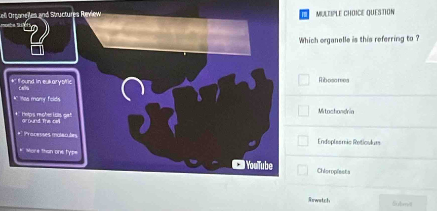 ell Organelles and Structures Review MULTIPLE CHOICE QUESTION
oeba Sisbo
Which organelle is this referring to ?
4° Found in eukaryotic Ribosomes
cells
Has many folds
Helps mater ials get Mitochondria
around the cell
Procèsses malécules Endoplasmic Reticulum
More than one type
) YouTube Chloroplasts
Rewatch Submit