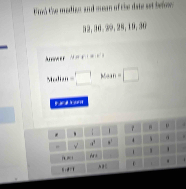 Find the median and mean of the data set below:
32, 36, 29, 28, 19, 30
Anwer Altemp i out of s 
Median =□ Mean =□ 
Submit Answer 
、  4 
√ a^9 a^8
Funes Ana 1 
SHIFT ABC