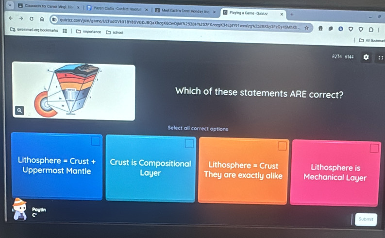 Clssswork for Carear Mh Paylin Curlia - Contict Remolut Meet Earth's Corel Monday As x Playing a Game - Quizizz
quizizz.comn/join/garne/U2FsdGVkX18Y8GVGDJBQaXhcgK6CwOj6K%252BH%252FXzeegK34EpfY91weulrg%252BKby3FzGy4SMhKh
swainmail.org bookmarks importance school All Bookmar!
6144 【 】
Which of these statements ARE correct?
a
Select all correct options
Lithosphere = Crust + Crust is Compositional Lithosphere = Crust Lithosphere is
Uppermost Mantle Layer They are exactly alike Mechanical Layer
Paytin
Submit