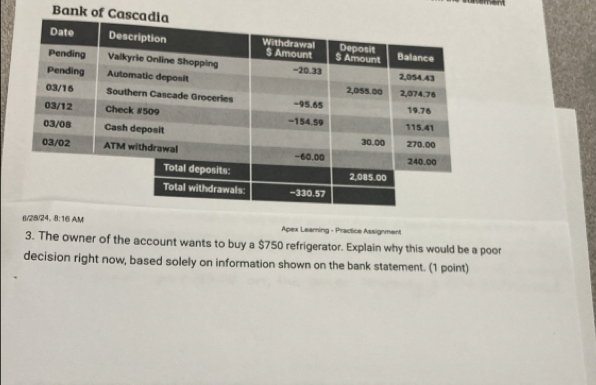 Bank of Casca 
6/28/24. 8:16 AM Apex Learning - Practice Assignment 
3. The owner of the account wants to buy a $750 refrigerator. Explain why this would be a poor 
decision right now, based solely on information shown on the bank statement. (1 point)