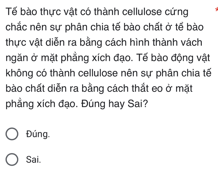 Tế bào thực vật có thành cellulose cứng
chắc nên sự phân chia tế bào chất ở tể bào
thực vật diễn ra bằng cách hình thành vách
ngăn ở mặt phẳng xích đạo. Tế bào động vật
không có thành cellulose nên sự phân chia tế
bào chất diễn ra bằng cách thắt eo ở mặt
phẳng xích đạo. Đúng hay Sai?
Đúng.
Sai.