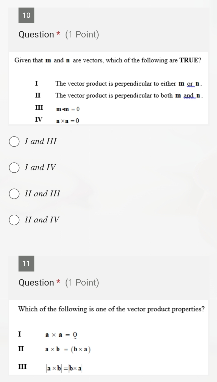 Question * (1 Point)
Given that m and n are vectors, which of the following are TRUE?
I The vector product is perpendicular to either m or n.
I The vector product is perpendicular to both m and n.
III m· m=0
IV n* n=0
I and III
I and IV
II and III
II and IV
11
Question * (1 Point)
Which of the following is one of the vector product properties?
I a* a=0
I a* b=(b* a)
III |a* b|=|b* a|