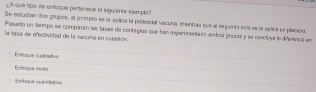 ¿A qué tipo de enfoque pertenece el siguiente ejemplo?
Se estudian dos grupos, al primero se le aplica la potencial vacuna, mientras que al segundo solo se le aplica un placebo.
Pasado un tiempo se comparan las tasas de contagios que han experimentado ambos grupos y se concluye la diferencia en
la tasa de efectividad de la vacuna en cuestión.
Enfoque cualitativo
Enfoque mixto
Enfoque cuantitativo