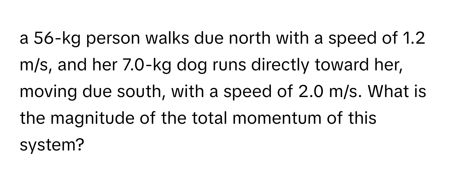 a 56-kg person walks due north with a speed of 1.2 m/s, and her 7.0-kg dog runs directly toward her, moving due south, with a speed of 2.0 m/s. What is the magnitude of the total momentum of this system?