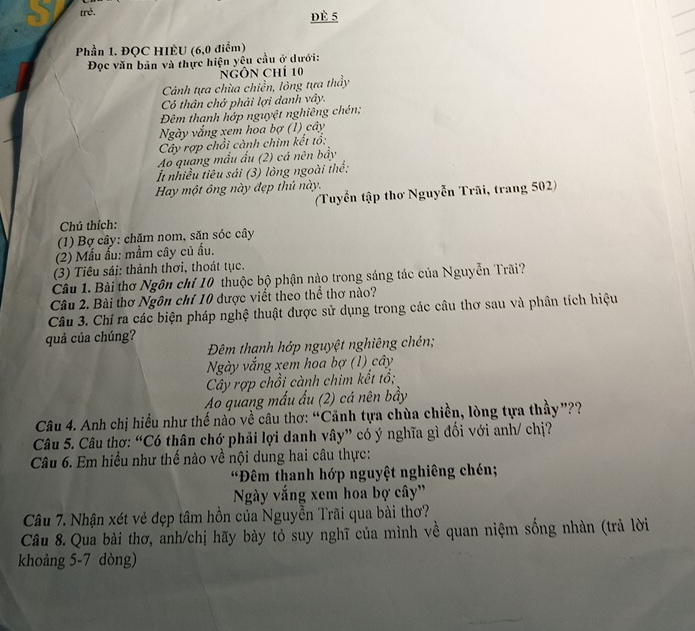 trẻ. dè 5
Phần 1. ĐQC HIÈU (6,0 điểm)
Đọc văn bản và thực hiện yêu cầu ở dưới:
NgÔn chí 10
Cảnh tựa chùa chiền, lông tựa thầy
Có thân chở phải lợi danh vây.
Đêm thanh hớp nguyệt nghiêng chên;
Ngày vắng xem hoa bợ (1) cây
Cây rợp chồi cành chim kết tổ:
Ao quang mấu ấu (2) cá nên bầy
t nhiều tiêu sải (3) lòng ngoài thế:
Hay một ông này đẹp thủ này.
(Tuyển tập thơ Nguyễn Trãi, trang 502)
Chú thích:
(1) Bợ cây: chặm nom, săn sóc cây
(2) Mẫu ấu: mầm cây củ ấu.
(3) Tiêu sái: thành thơi, thoát tục.
Câu 1. Bài thơ Ngôn chí 10 thuộc bộ phận nào trong sáng tác của Nguyễn Trãi?
Câu 2. Bài thơ Ngôn chí 10 được viết theo thể thơ nào?
Câu 3. Chỉ ra các biện pháp nghệ thuật được sử dụng trong các câu thơ sau và phân tích hiệu
quả của chúng?
Đêm thanh hớp nguyệt nghiêng chén;
Ngày vắng xem hoa bợ (1) cây
Cây rợp chồi cành chim kết tổ;
Ao quang mấu ấu (2) cá nên bầy
Câu 4. Anh chị hiểu như thế nào về câu thơ: “Cảnh tựa chùa chiền, lòng tựa thầy”??
Câu 5. Câu thơ: “Có thân chớ phải lợi danh vây” có ý nghĩa gì đối với anh/ chị?
Câu 6. Em hiểu như thế nào về nội dung hai câu thực:
Đêm thanh hớp nguyệt nghiêng chén;
Ngày vắng xem hoa bợ cây'
Câu 7. Nhận xét vẻ đẹp tâm hồn của Nguyễn Trãi qua bài thơ?
Câu 8. Qua bài thơ, anh/chị hãy bày tỏ suy nghĩ của mình về quan niệm sống nhàn (trả lời
khoảng 5-7 dòng)