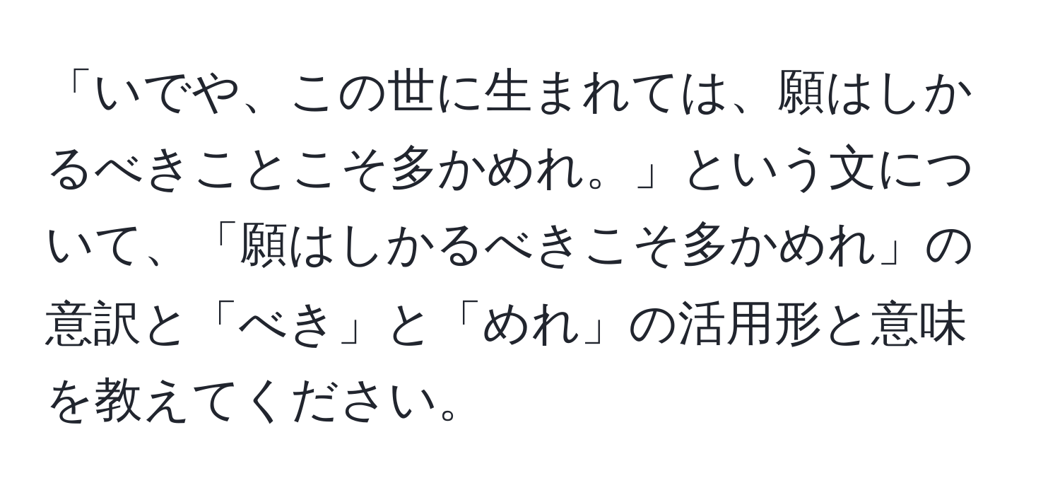 「いでや、この世に生まれては、願はしかるべきことこそ多かめれ。」という文について、「願はしかるべきこそ多かめれ」の意訳と「べき」と「めれ」の活用形と意味を教えてください。