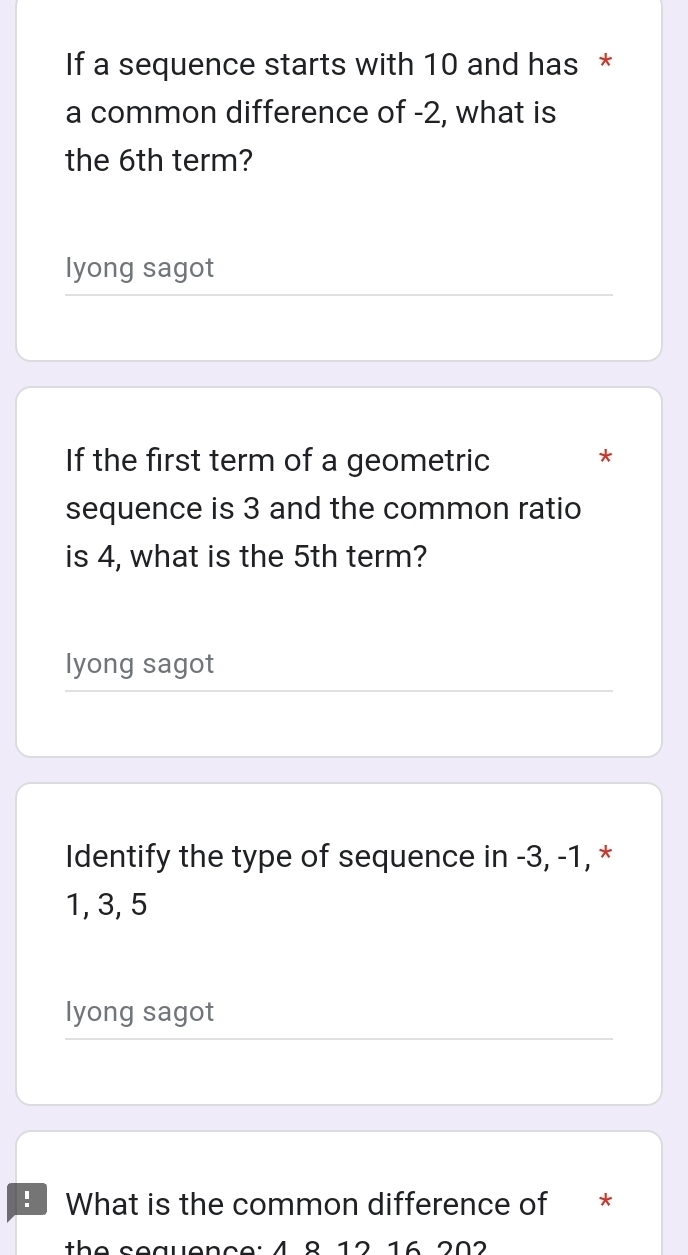 If a sequence starts with 10 and has *
a common difference of -2, what is
the 6th term?
lyong sagot
If the first term of a geometric
*
sequence is 3 and the common ratio
is 4, what is the 5th term?
lyong sagot
Identify the type of sequence in -3, -1, *
1, 3, 5
lyong sagot
B What is the common difference of *
v e nc e: 4 8 12 16 202