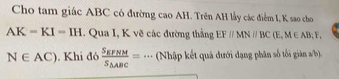 Cho tam giác ABC có đường cao AH. Trên AH lấy các điểm I, K sao cho
AK=KI=IH. Qua I, K vẽ các đường thẳng EF//MN//BC(E,M∈ AB; F,
N∈ AC). Khi đó frac S_EFNMS_△ ABC=. _ (Nhập kết quả dưới dạng phân số tối giản a/b).