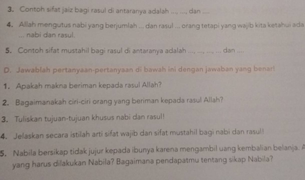 Contoh sifat jaiz bagi rasul di antaranya adalah ..., ..., dan .... 
4. Allah mengutus nabi yang berjumlah ... dan rasul ... orang tetapi yang wajib kita ketahui ada 
... nabi dan rasul. 
5. Contoh sifat mustahil bagi rasul di antaranya adalah ..., ..., ..., ... dan .... 
D. Jawablah pertanyaan-pertanyaan di bawah ini dengan jawaban yang benar! 
1. Apakah makna beriman kepada rasul Allah? 
2. Bagaimanakah ciri-ciri orang yang beriman kepada rasul Allah? 
3. Tuliskan tujuan-tujuan khusus nabi dan rasul! 
4. Jelaskan secara istilah arti sifat wajib dan sifat mustahil bagi nabi dan rasul! 
5. Nabila bersikap tidak jujur kepada ibunya karena mengambil uang kembalian belanja. A 
yang harus dilakukan Nabila? Bagaimana pendapatmu tentang sikap Nabila?