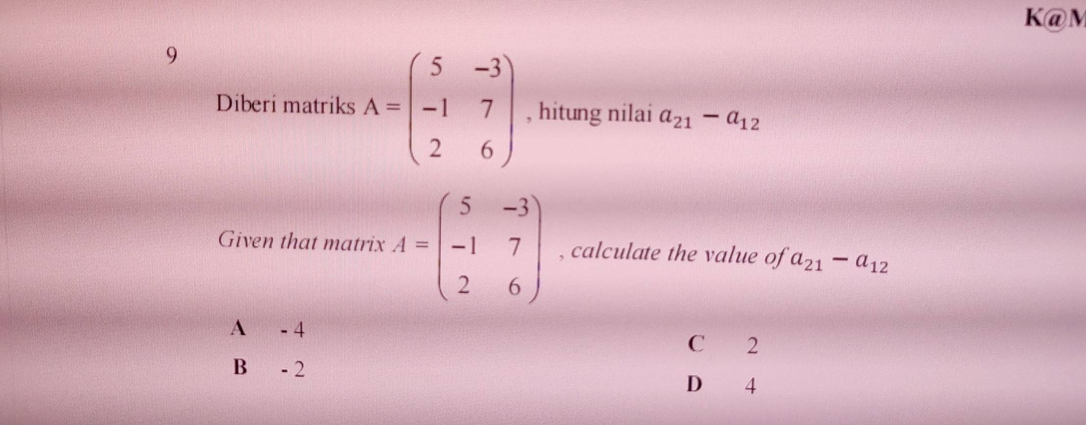 K@M
9
Diberi matriks A=beginpmatrix 5&-3 -1&7 2&6endpmatrix , hitung nilai a_21-a_12
Given that matrix A=beginpmatrix 5&-3 -1&7 2&6endpmatrix , calculate the value of a_21-a_12
A - 4
C 2
B - 2
D 4