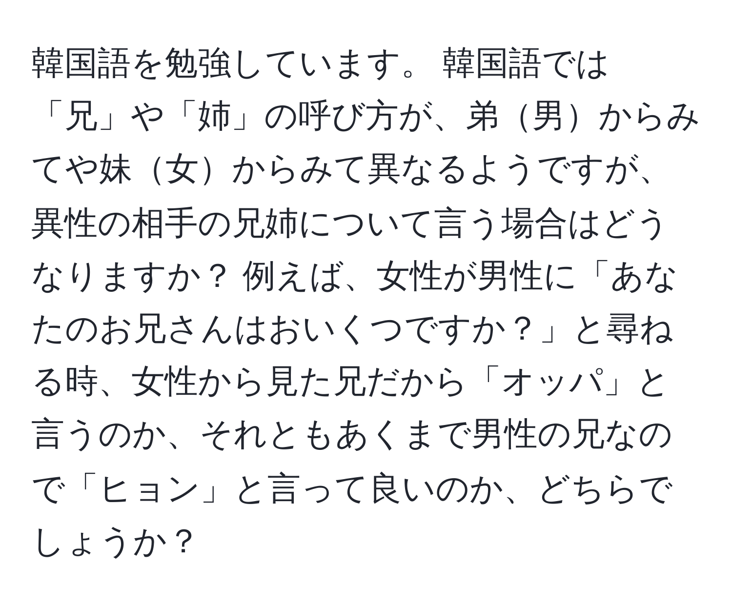 韓国語を勉強しています。 韓国語では「兄」や「姉」の呼び方が、弟男からみてや妹女からみて異なるようですが、異性の相手の兄姉について言う場合はどうなりますか？ 例えば、女性が男性に「あなたのお兄さんはおいくつですか？」と尋ねる時、女性から見た兄だから「オッパ」と言うのか、それともあくまで男性の兄なので「ヒョン」と言って良いのか、どちらでしょうか？