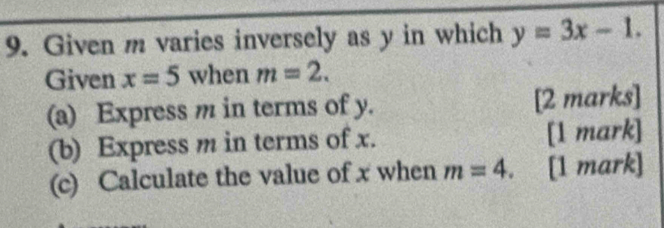 Given m varies inversely as y in which y=3x-1. 
Given x=5 when m=2. 
(a) Express m in terms of y. [2 marks] 
(b) Express m in terms of x. [1 mark] 
(c) Calculate the value of x when m=4. [1 mark]