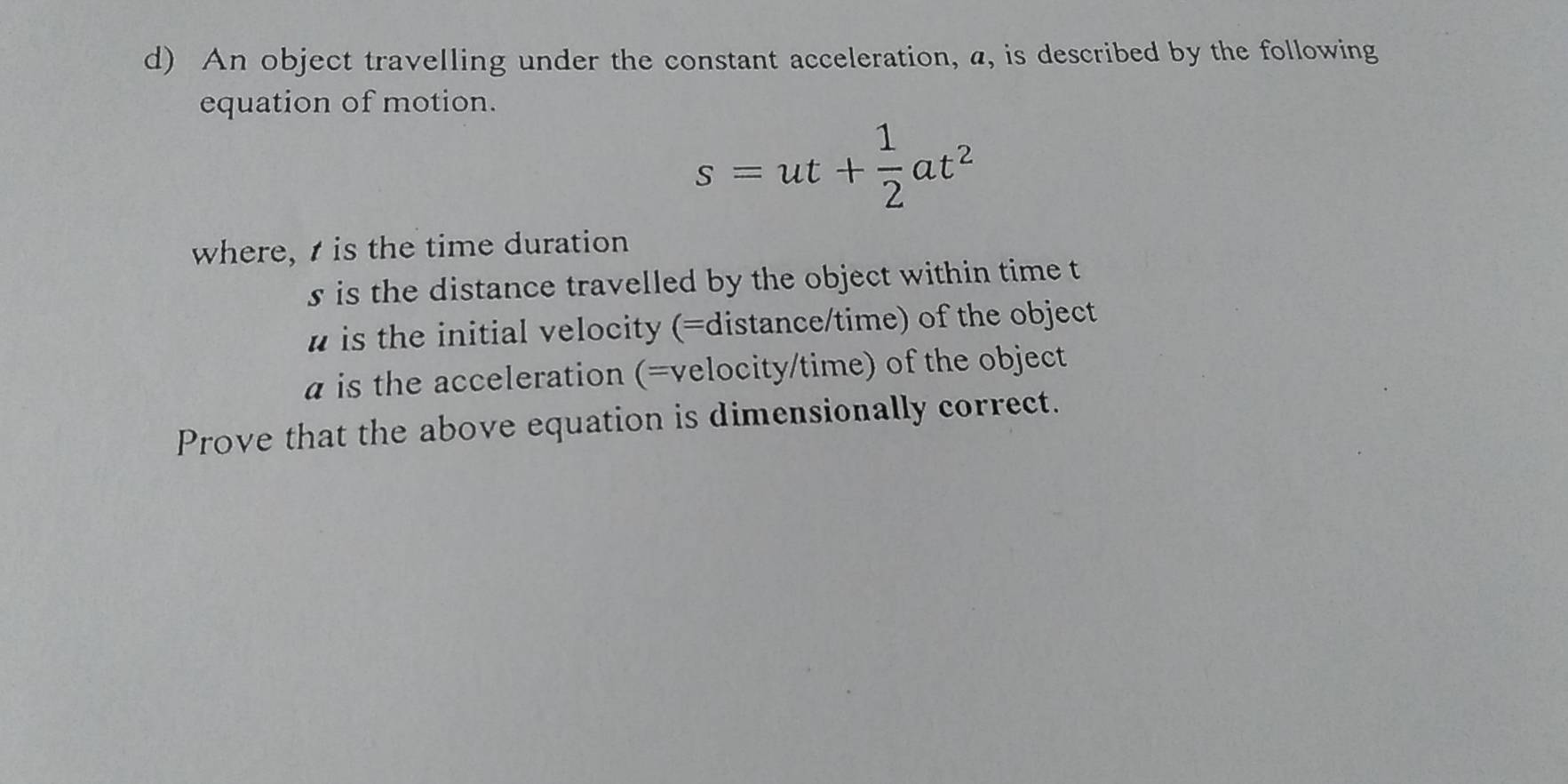 An object travelling under the constant acceleration, a, is described by the following 
equation of motion.
s=ut+ 1/2 at^2
where, is the time duration 
s is the distance travelled by the object within time t
# is the initial velocity (=distance/time) of the object 
a is the acceleration (=velocity/time) of the object 
Prove that the above equation is dimensionally correct.