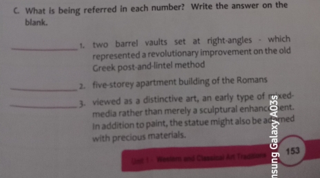 What is being referred in each number? Write the answer on the 
blank. 
_ 
1. two barrel vaults set at right-angles - which 
represented a revolutionary improvement on the old 
Greek post-and-lintel method 
_ 
2. five-storey apartment building of the Romans 
_3. viewed as a distinctive art, an early type of mixed- 
media rather than merely a sculptural enhanceent. 
In addition to paint, the statue might also be ademed 
with precious materials. 
no 
a 
Unit 1 - Western and Classical Art Traditions 153