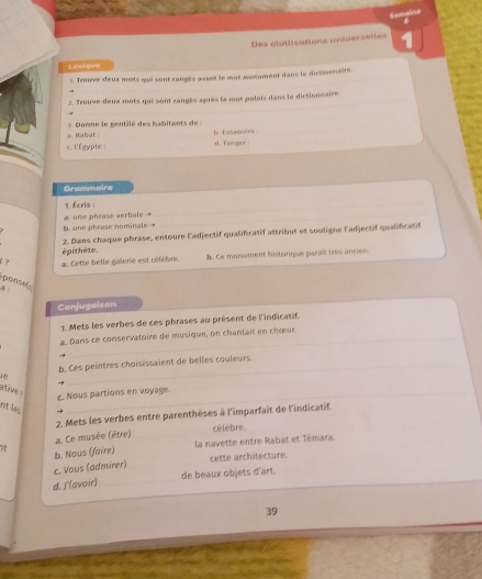 Somsine
Leurispure Des ctutlisations universettes 1
3. Trouve deux mots qui sont rangés avant le mot monoment dans le dictionnsire
2. Trouve deux mots qui sont rangés après le mot pulois dans le dictionnaire
a. Rabat ; 3 Donne le gentilé des habitants de : h Esseooira
c. l'Égypte : d. Tanger 
Grammaire
1. Écris :
b. one phrese nominale → a. une phrase verbale →
_
épithète. 2. Dans chaque phrase, entoure l'adjectif qualificatif attribut et sooligne l'adjectif qualificatif
1 ? a. Cette belle galerie est cétébre. b. Ce monument historique paraît très ancier
ponsel
α:
Conjugaison
1. Mets les verbes de ces phrases au présent de l'indicatif,
a. Dans ce conservatoire de musique, on chantait en chœur.
b. Ces peintres choisissaient de belles couleurs.
ative 
c Nous partions en voyage.
nt les
2. Mets les verbes entre parenthèses à l'imparfait de l'indicatif.
célèbre.
7f a. Ce musée (être)
b. Nous (faire) la navette entre Rabat et Témara.
cette architecture.
c. Vous (admirer)
de beaux objets d'art.
d. J'(avoir)_
39